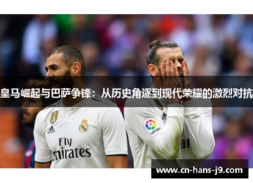 皇马崛起与巴萨争锋：从历史角逐到现代荣耀的激烈对抗