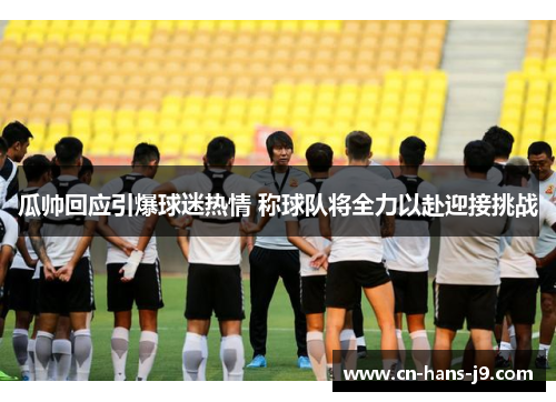 瓜帅回应引爆球迷热情 称球队将全力以赴迎接挑战 瓜帅回应引爆球迷热情 称球队将全力以赴迎接挑战