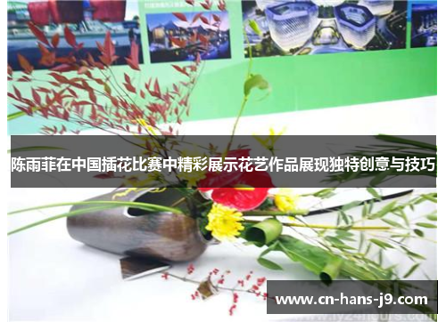 陈雨菲在中国插花比赛中精彩展示花艺作品展现独特创意与技巧
