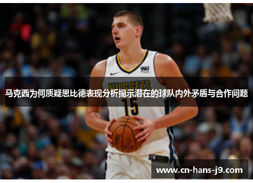 马克西为何质疑恩比德表现分析揭示潜在的球队内外矛盾与合作问题