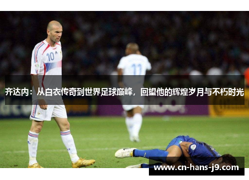 齐达内：从白衣传奇到世界足球巅峰，回望他的辉煌岁月与不朽时光