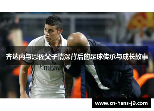 齐达内与恩佐父子情深背后的足球传承与成长故事 齐达内与恩佐父子情深背后的足球传承与成长故事